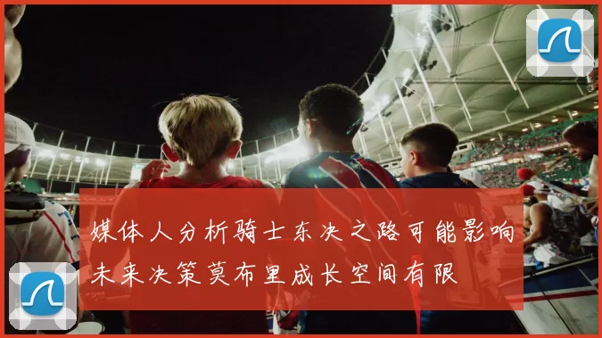 媒体人分析骑士东决之路可能影响未来决策莫布里成长空间有限