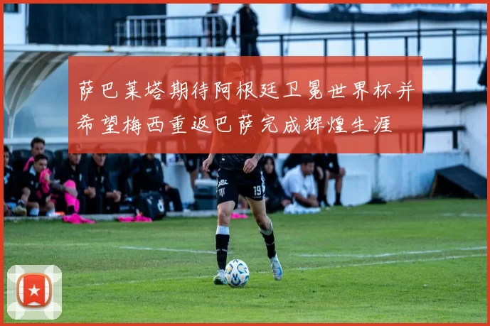萨巴莱塔期待阿根廷卫冕世界杯并希望梅西重返巴萨完成辉煌生涯