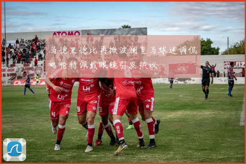 马德里德比再掀波澜皇马球迷调侃略伦特佩戴眼镜引发热议