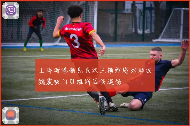 上海海港领先武汉三镇维塔尔助攻魏震破门贝维斯因伤退场