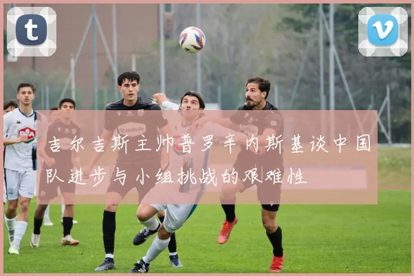 吉尔吉斯主帅普罗辛内斯基谈中国队进步与小组挑战的艰难性