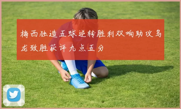 梅西独造五球逆转胜利双响助攻乌龙致胜获评九点五分