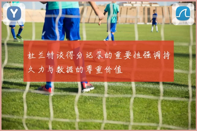 杜兰特谈得分记录的重要性强调持久力与数据的尊重价值