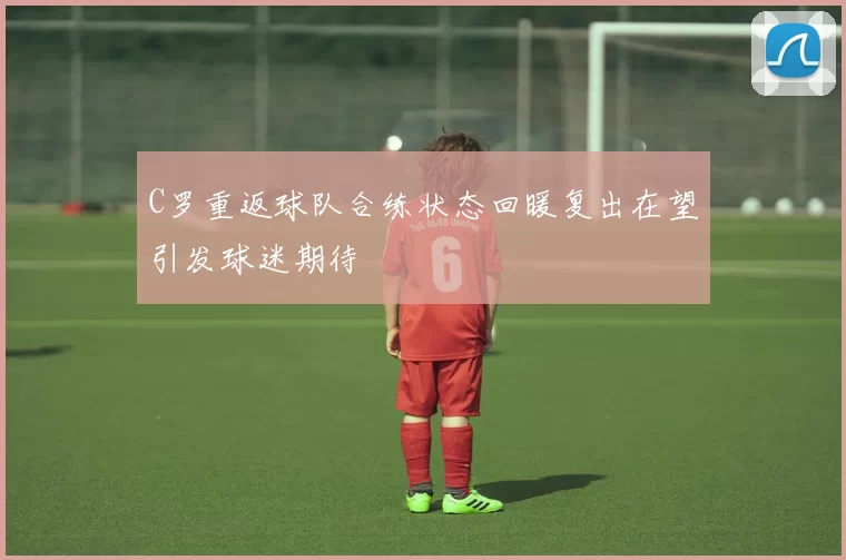 C罗重返球队合练状态回暖复出在望引发球迷期待