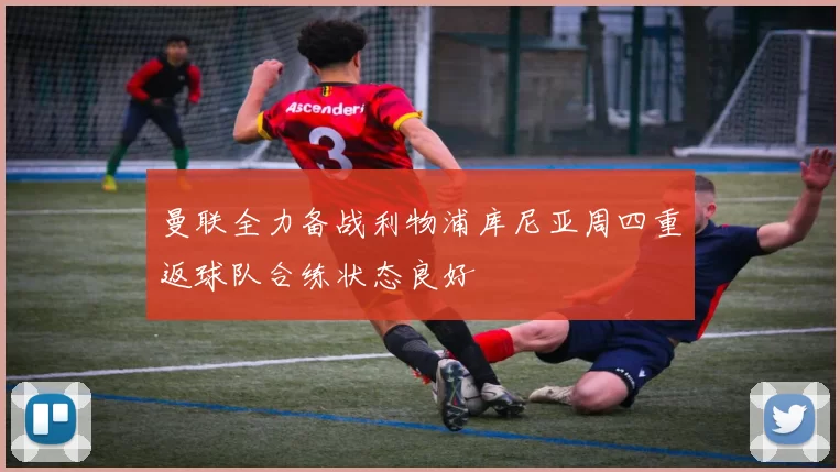 曼联全力备战利物浦库尼亚周四重返球队合练状态良好