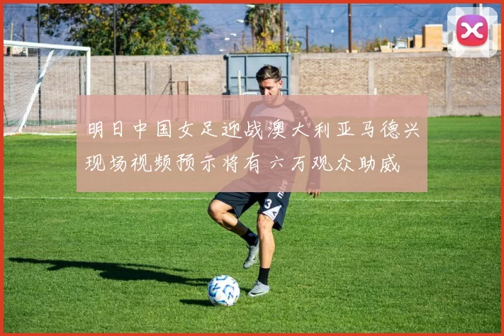 明日中国女足迎战澳大利亚马德兴现场视频预示将有六万观众助威