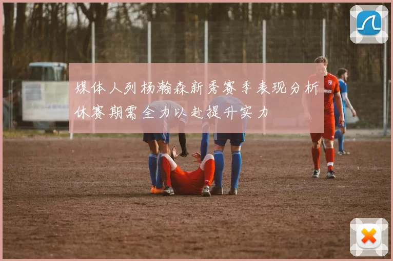 媒体人列杨瀚森新秀赛季表现分析休赛期需全力以赴提升实力