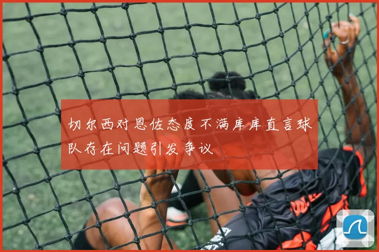 切尔西对恩佐态度不满库库直言球队存在问题引发争议