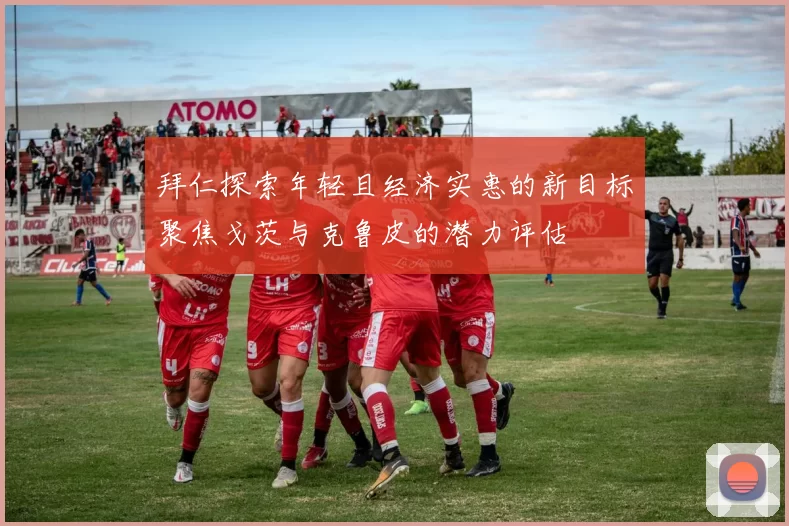 拜仁探索年轻且经济实惠的新目标聚焦戈茨与克鲁皮的潜力评估