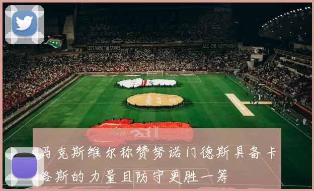 马克斯维尔称赞努诺门德斯具备卡洛斯的力量且防守更胜一筹