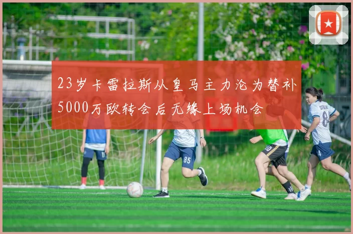 23岁卡雷拉斯从皇马主力沦为替补5000万欧转会后无缘上场机会