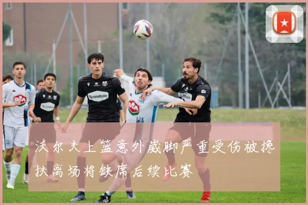 沃尔夫上篮意外崴脚严重受伤被搀扶离场将缺席后续比赛