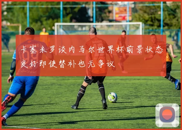卡塞米罗谈内马尔世界杯前景状态良好即使替补也无争议